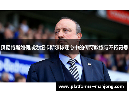 贝尼特斯如何成为纽卡斯尔球迷心中的传奇教练与不朽符号