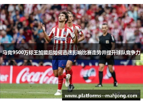 马竞9500万标王加盟后如何迅速影响比赛走势并提升球队竞争力