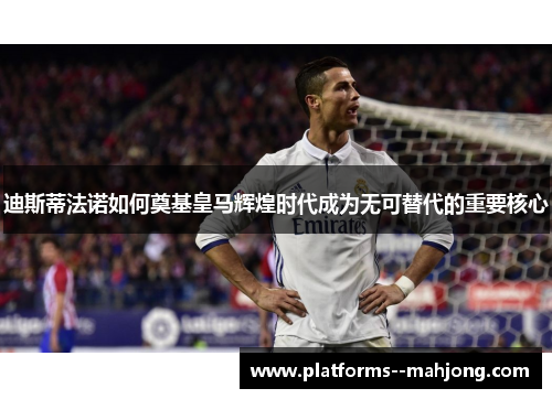 迪斯蒂法诺如何奠基皇马辉煌时代成为无可替代的重要核心 迪斯蒂法诺如何奠基皇马辉煌时代成为无可替代的重要核心