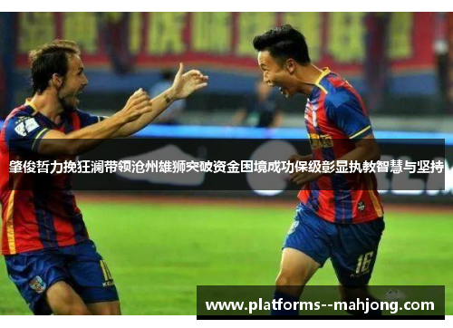 肇俊哲力挽狂澜带领沧州雄狮突破资金困境成功保级彰显执教智慧与坚持 肇俊哲力挽狂澜带领沧州雄狮突破资金困境成功保级彰显执教智慧与坚持