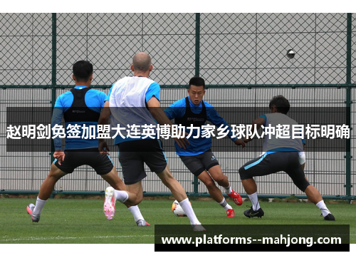 赵明剑免签加盟大连英博助力家乡球队冲超目标明确 赵明剑免签加盟大连英博助力家乡球队冲超目标明确