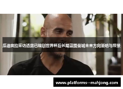 瓜迪奥拉采访透露已规划世界杯后长期蓝图曼城未来方向渐明与愿景