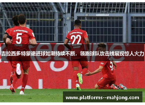 吉拉西多特蒙德进球如潮持续不断，领跑球队攻击线展现惊人火力