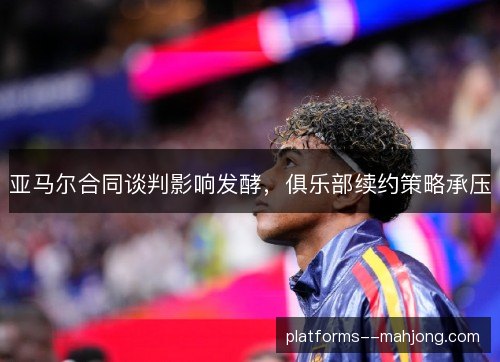 亚马尔合同谈判影响发酵,俱乐部续约策略承压 亚马尔合同谈判影响发酵,俱乐部续约策略承压